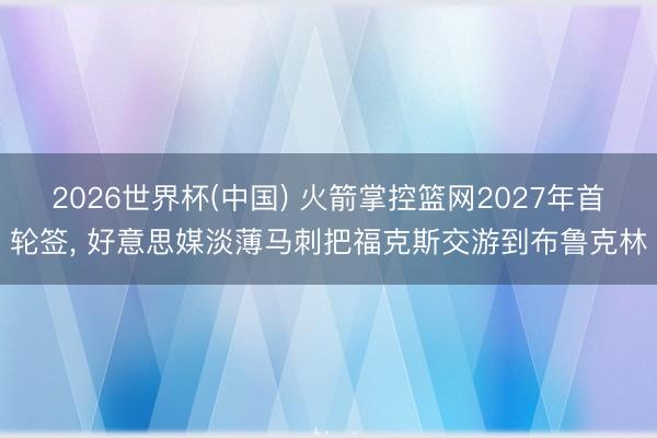 2026世界杯(中国) 火箭掌控篮网2027年首轮签， 好意思媒淡薄马刺把福克斯交游到布鲁克林