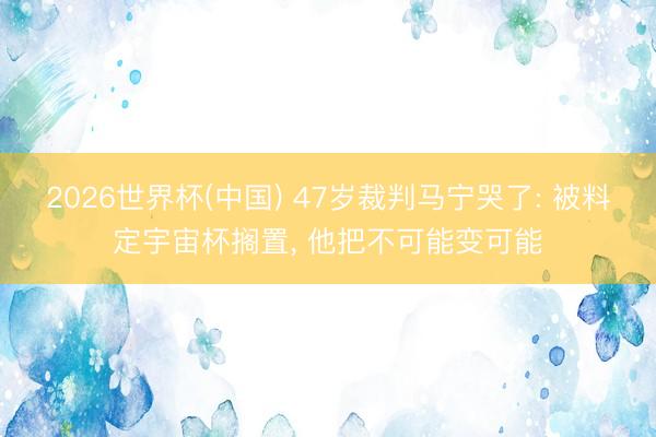 2026世界杯(中国) 47岁裁判马宁哭了: 被料定宇宙杯搁置， 他把不可能变可能