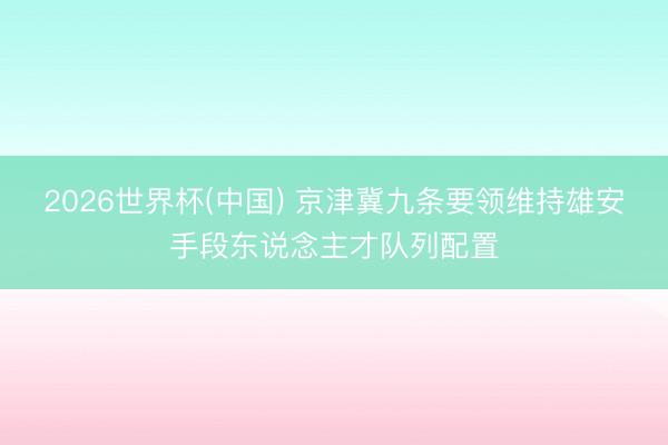 2026世界杯(中国) 京津冀九条要领维持雄安手段东说念主才队列配置