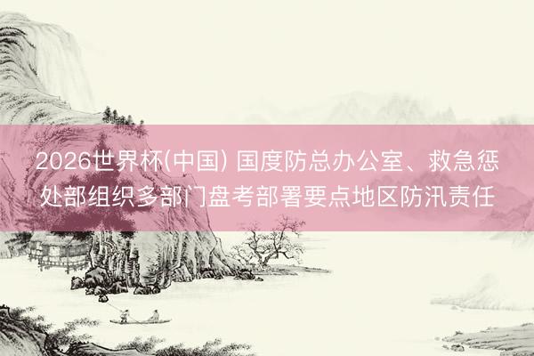 2026世界杯(中国) 国度防总办公室、救急惩处部组织多部门盘考部署要点地区防汛责任