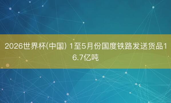 2026世界杯(中国) 1至5月份国度铁路发送货品16.7亿吨