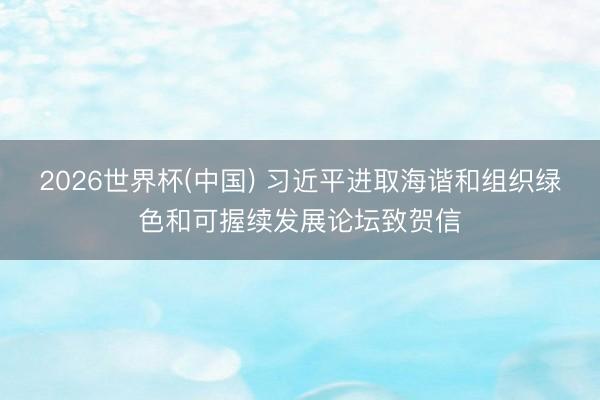 2026世界杯(中国) 习近平进取海谐和组织绿色和可握续发展论坛致贺信