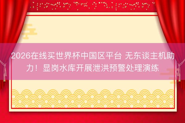 2026在线买世界杯中国区平台 无东谈主机助力！显岗水库开展泄洪预警处理演练
