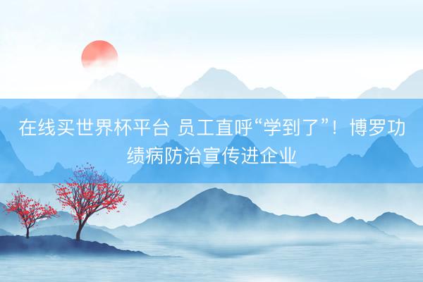 在线买世界杯平台 员工直呼“学到了”!博罗功绩病防治宣传进企业