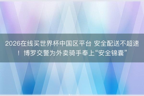 2026在线买世界杯中国区平台 安全配送不超速！博罗交警为外卖骑手奉上“安全锦囊”