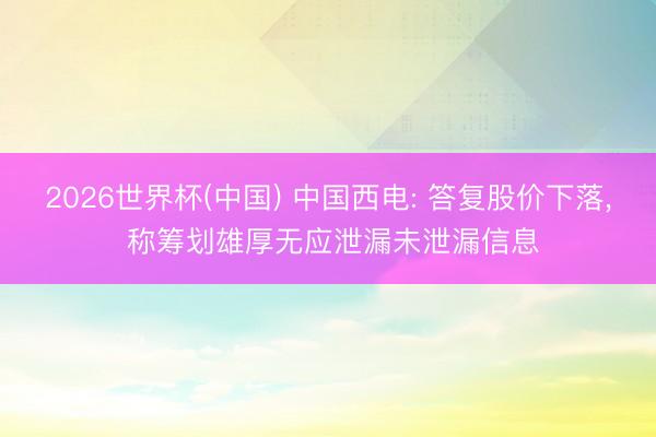 2026世界杯(中国) 中国西电: 答复股价下落, 称筹划雄厚无应泄漏未泄漏信息