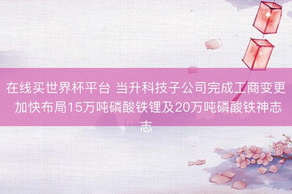 在线买世界杯平台 当升科技子公司完成工商变更 加快布局15万吨磷酸铁锂及20万吨磷酸铁神志