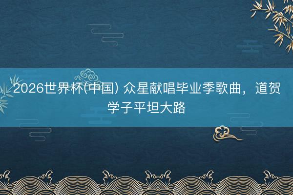 2026世界杯(中国) 众星献唱毕业季歌曲，道贺学子平坦大路