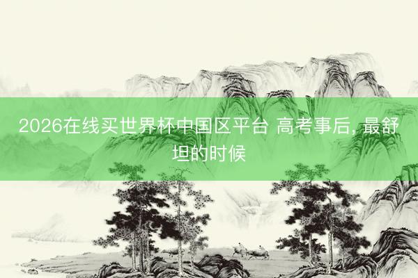 2026在线买世界杯中国区平台 高考事后， 最舒坦的时候