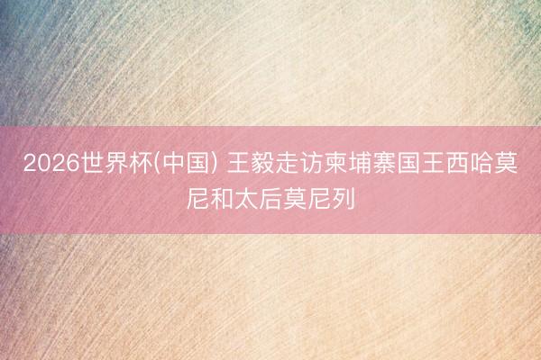 2026世界杯(中国) 王毅走访柬埔寨国王西哈莫尼和太后莫尼列