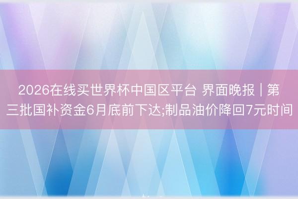 2026在线买世界杯中国区平台 界面晚报 | 第三批国补资金6月底前下达;制品油价降回7元时间