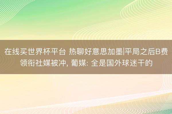 在线买世界杯平台 热聊好意思加墨|平局之后B费领衔社媒被冲, 葡媒: 全是国外球迷干的