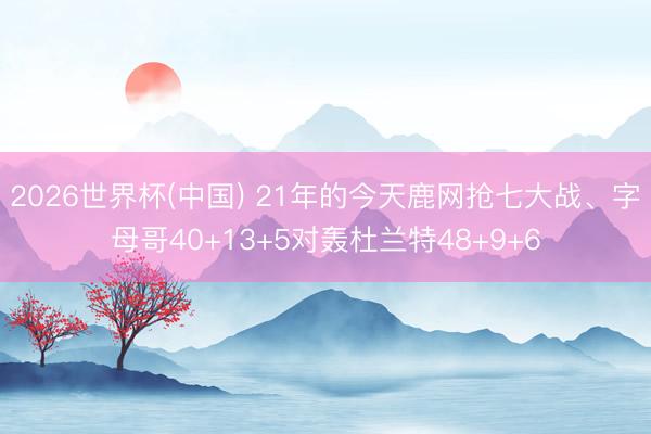 2026世界杯(中国) 21年的今天鹿网抢七大战、字母哥40+13+5对轰杜兰特48+9+6