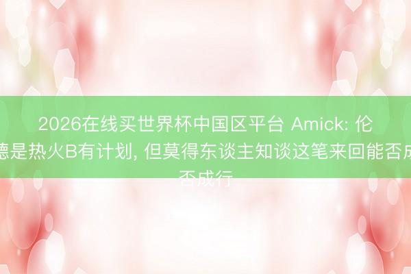 2026在线买世界杯中国区平台 Amick: 伦纳德是热火B有计划, 但莫得东谈主知谈这笔来回能否成行