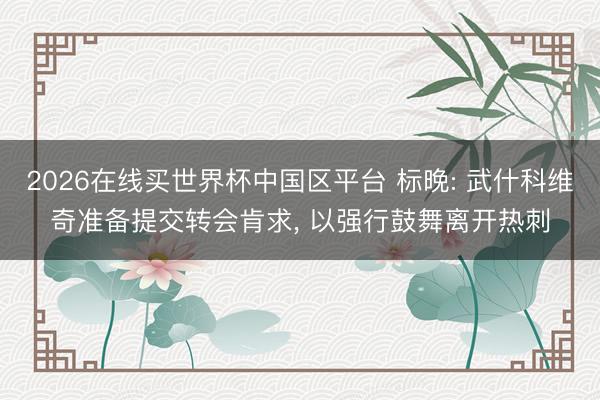 2026在线买世界杯中国区平台 标晚: 武什科维奇准备提交转会肯求， 以强行鼓舞离开热刺