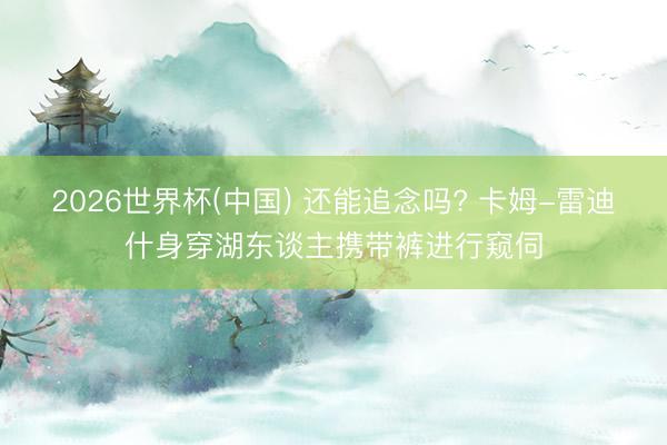 2026世界杯(中国) 还能追念吗? 卡姆-雷迪什身穿湖东谈主携带裤进行窥伺