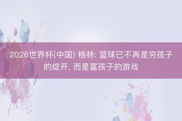 2026世界杯(中国) 格林: 篮球已不再是穷孩子的绽开, 而是富孩子的游戏