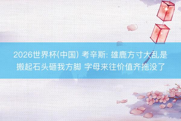 2026世界杯(中国) 考辛斯: 雄鹿方寸大乱是搬起石头砸我方脚 字母来往价值齐拖没了