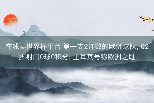 在线买世界杯平台 第一支2连败的欧洲球队, 62脚射门0球0积分, 土耳其号称欧洲之耻