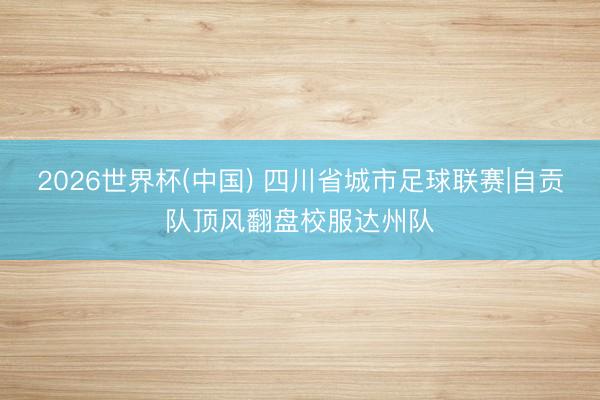 2026世界杯(中国) 四川省城市足球联赛|自贡队顶风翻盘校服达州队