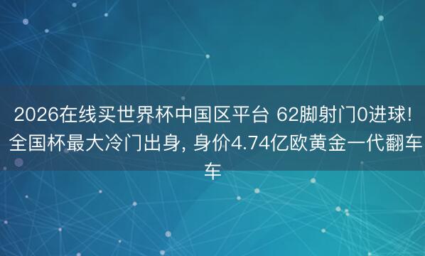2026在线买世界杯中国区平台 62脚射门0进球! 全国杯最大冷门出身， 身价4.74亿欧黄金一代翻车